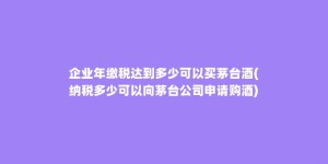 企业年缴税达到多少可以买茅台酒(纳税多少可以向茅台公司申请购酒)