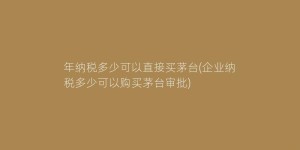 年纳税多少可以直接买茅台(企业纳税多少可以购买茅台审批)