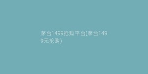 茅台1499抢购平台(茅台1499元抢购)