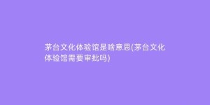 茅台文化体验馆是啥意思(茅台文化体验馆需要审批吗)