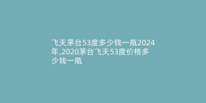 飞天茅台53度多少钱一瓶2024年,2020茅台飞天53度价格多少钱一瓶