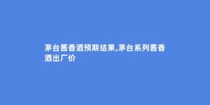 茅台酱香酒预期结果,茅台系列酱香酒出厂价