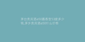 茅台贵宾酒a50酱香型53度多少钱,茅乡贵宾酒a50什么价格