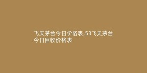飞天茅台今日价格表,53飞天茅台今日回收价格表