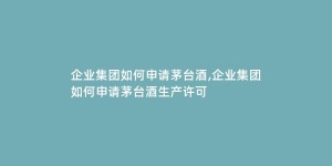 企业集团如何申请茅台酒,企业集团如何申请茅台酒生产许可