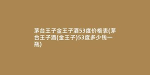 茅台王子金王子酒53度价格表(茅台王子酒(金王子)53度多少钱一瓶)