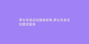 茅台专卖店加盟新政策,茅台专卖店加盟流程表