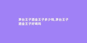 茅台王子酒金王子多少钱,茅台王子酒金王子好喝吗