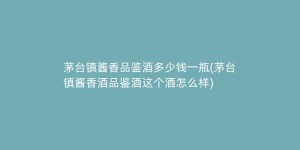茅台镇酱香品鉴酒多少钱一瓶(茅台镇酱香酒品鉴酒这个酒怎么样)