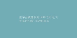 去茅台镇能买到1499飞天马,飞天茅台53度 1499哪里买